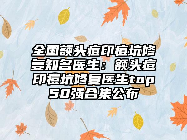 全国额头痘印痘坑修复知名医生：额头痘印痘坑修复医生top50强合集公布