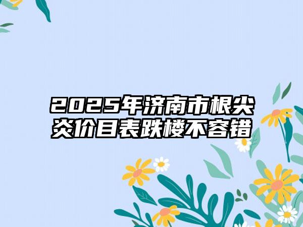 2025年济南市根尖炎价目表跌楼不容错