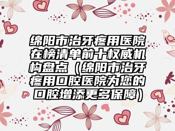 绵阳市治牙疼用医院在榜清单前十权威机构盘点（绵阳市治牙疼用口腔医院为您的口腔增添更多保障）