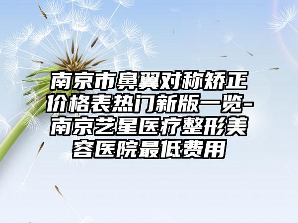 南京市鼻翼对称矫正价格表热门新版一览-南京艺星医疗整形美容医院最低费用