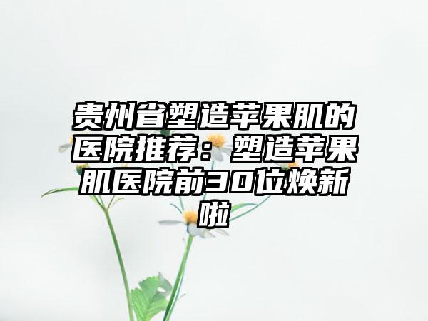 贵州省塑造苹果肌的医院推荐：塑造苹果肌医院前30位焕新啦