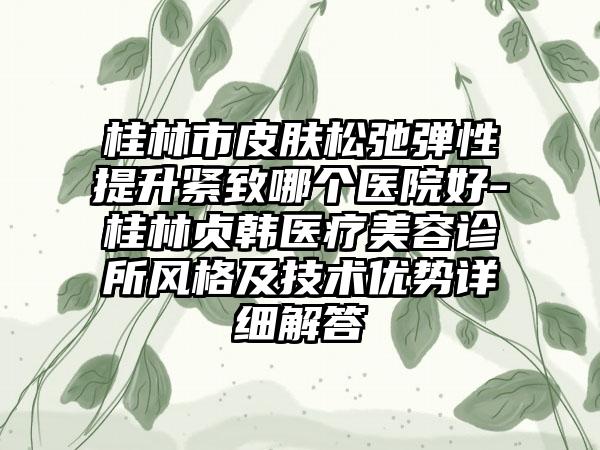 桂林市皮肤松弛弹性提升紧致哪个医院好-桂林贞韩医疗美容诊所风格及技术优势详细解答