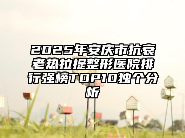2025年安庆市抗衰老热拉提整形医院排行强榜TOP10独个分析