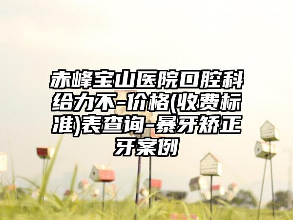 赤峰宝山医院口腔科给力不-价格(收费标准)表查询-暴牙矫正牙案例