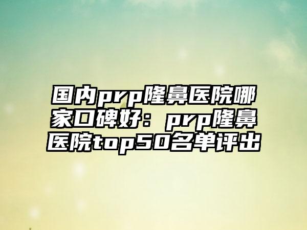 国内prp隆鼻医院哪家口碑好：prp隆鼻医院top50名单评出