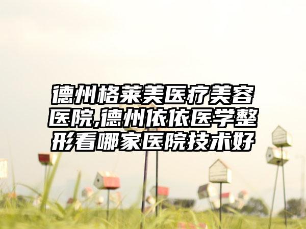 德州格莱美医疗美容医院,德州依依医学整形看哪家医院技术好