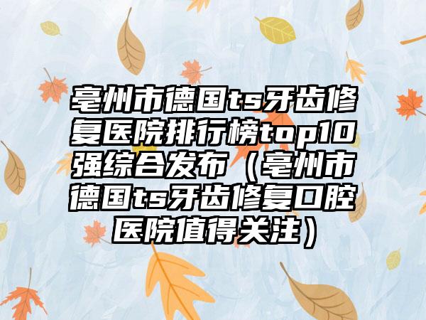 亳州市德国ts牙齿修复医院排行榜top10强综合发布（亳州市德国ts牙齿修复口腔医院值得关注）