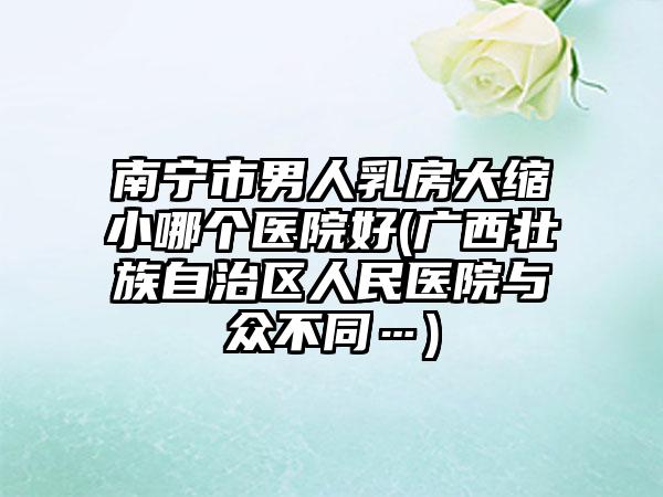 南宁市男人乳房大缩小哪个医院好(广西壮族自治区人民医院与众不同…)
