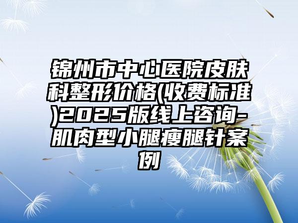 锦州市中心医院皮肤科整形价格(收费标准)2025版线上咨询-肌肉型小腿瘦腿针案例