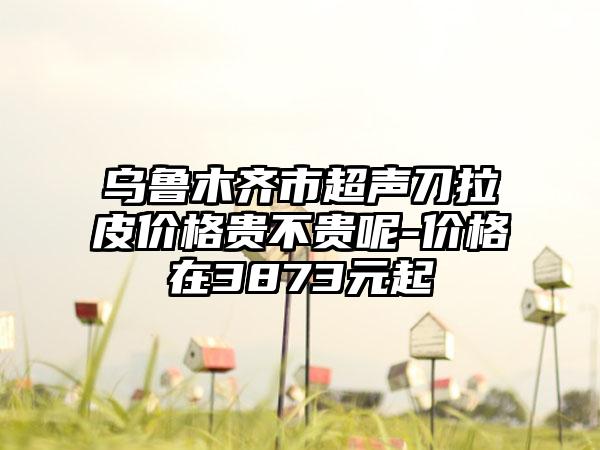 乌鲁木齐市超声刀拉皮价格贵不贵呢-价格在3873元起