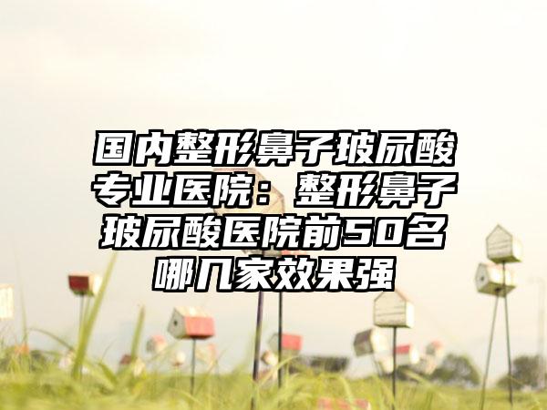 国内整形鼻子玻尿酸专业医院：整形鼻子玻尿酸医院前50名哪几家效果强