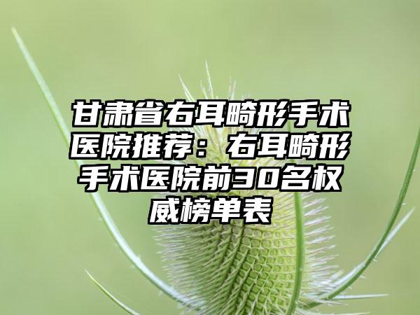 甘肃省右耳畸形手术医院推荐：右耳畸形手术医院前30名权威榜单表