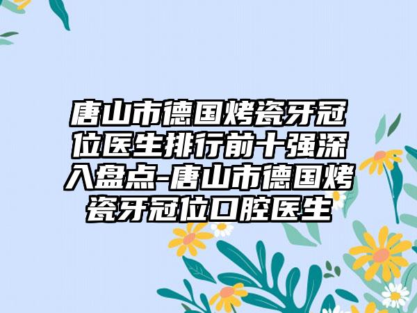 唐山市德国烤瓷牙冠位医生排行前十强深入盘点-唐山市德国烤瓷牙冠位口腔医生