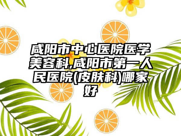 咸阳市中心医院医学美容科,咸阳市第一人民医院(皮肤科)哪家好