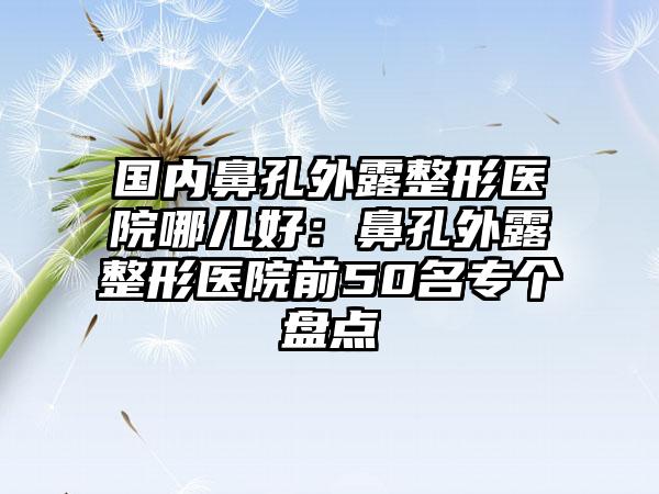 国内鼻孔外露整形医院哪儿好：鼻孔外露整形医院前50名专个盘点