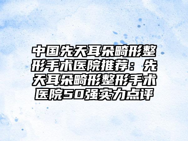 中国先天耳朵畸形整形手术医院推荐：先天耳朵畸形整形手术医院50强实力点评