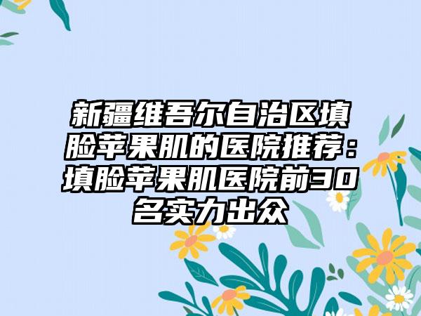 新疆维吾尔自治区填脸苹果肌的医院推荐：填脸苹果肌医院前30名实力出众