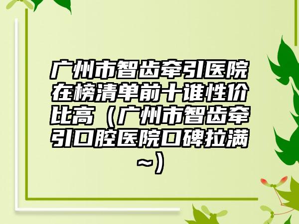 广州市智齿牵引医院在榜清单前十谁性价比高（广州市智齿牵引口腔医院口碑拉满~）