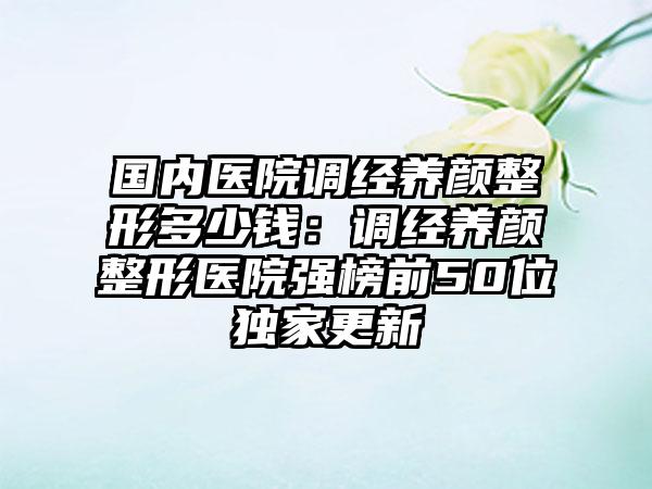 国内医院调经养颜整形多少钱：调经养颜整形医院强榜前50位独家更新