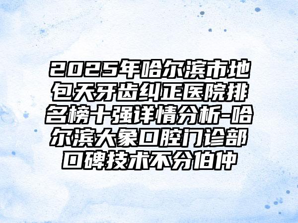 2025年哈尔滨市地包天牙齿纠正医院排名榜十强详情分析-哈尔滨大象口腔门诊部口碑技术不分伯仲