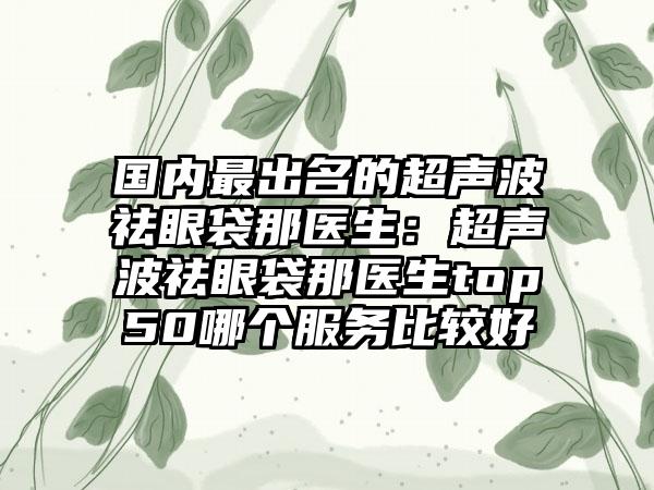 国内最出名的超声波祛眼袋那医生：超声波祛眼袋那医生top50哪个服务比较好