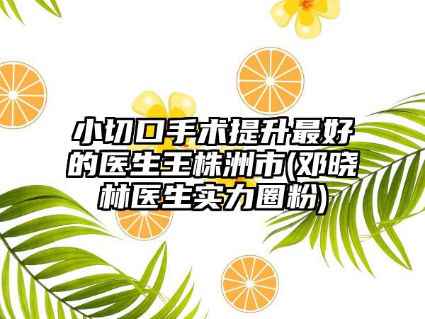 小切口手术提升最好的医生王株洲市(邓晓林医生实力圈粉)