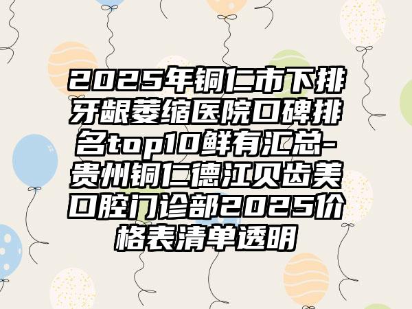 2025年铜仁市下排牙龈萎缩医院口碑排名top10鲜有汇总-贵州铜仁德江贝齿美口腔门诊部2025价格表清单透明