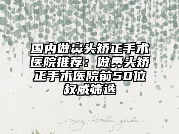 国内做鼻头矫正手术医院推荐：做鼻头矫正手术医院前50位权威筛选