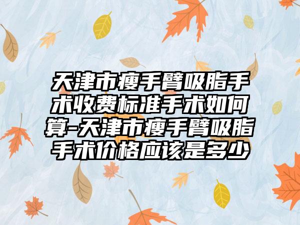 天津市瘦手臂吸脂手术收费标准手术如何算-天津市瘦手臂吸脂手术价格应该是多少