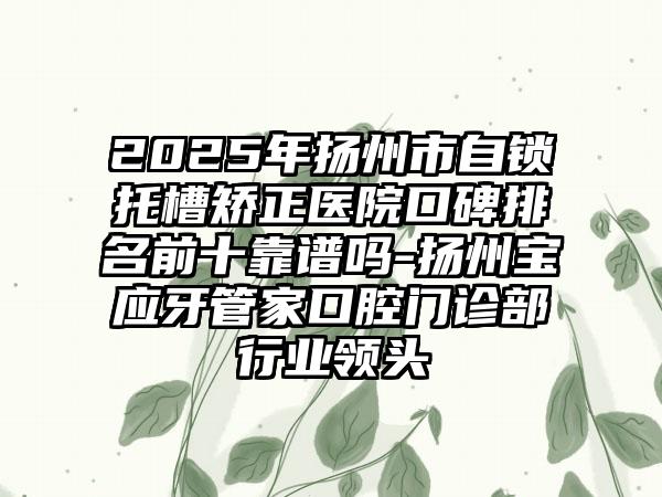2025年扬州市自锁托槽矫正医院口碑排名前十靠谱吗-扬州宝应牙管家口腔门诊部行业领头