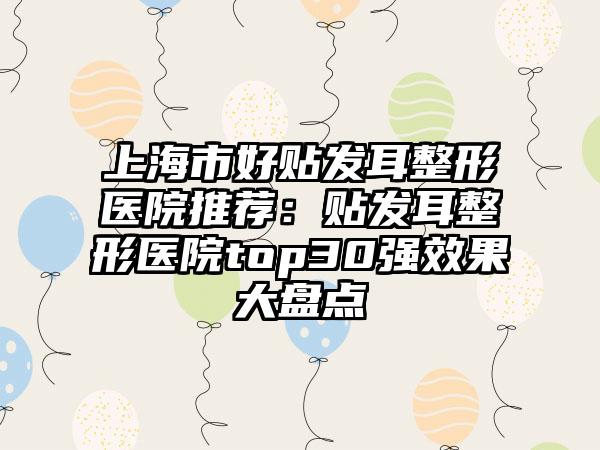 上海市好贴发耳整形医院推荐：贴发耳整形医院top30强效果大盘点