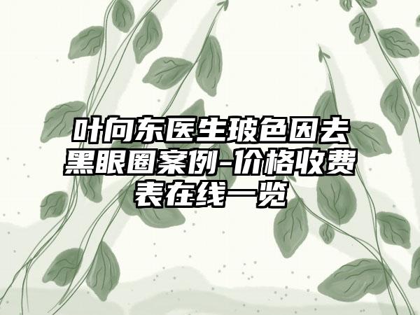 叶向东医生玻色因去黑眼圈案例-价格收费表在线一览