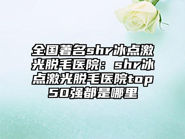 全国著名shr冰点激光脱毛医院：shr冰点激光脱毛医院top50强都是哪里
