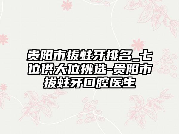 贵阳市拔蛀牙排名_七位供大位挑选-贵阳市拔蛀牙口腔医生