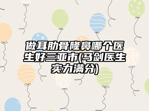 做耳肋骨隆鼻哪个医生好三亚市(马剑医生实力满分)