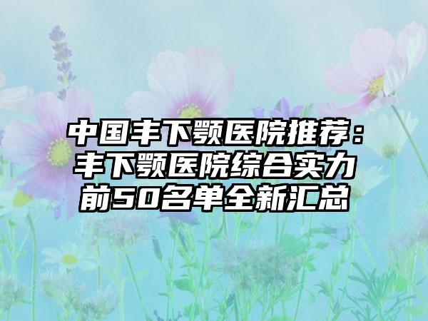 中国丰下颚医院推荐：丰下颚医院综合实力前50名单全新汇总