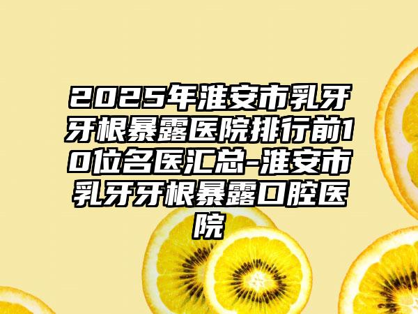 2025年淮安市乳牙牙根暴露医院排行前10位名医汇总-淮安市乳牙牙根暴露口腔医院
