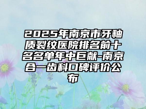 2025年南京市牙釉质裂纹医院排名前十名名单年中巨献-南京合一齿科口碑评价公布