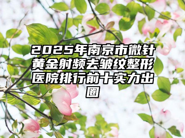 2025年南京市微针黄金射频去皱纹整形医院排行前十实力出圈