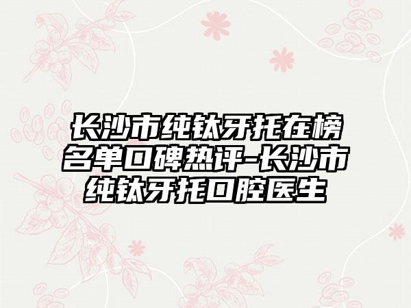 长沙市纯钛牙托在榜名单口碑热评-长沙市纯钛牙托口腔医生