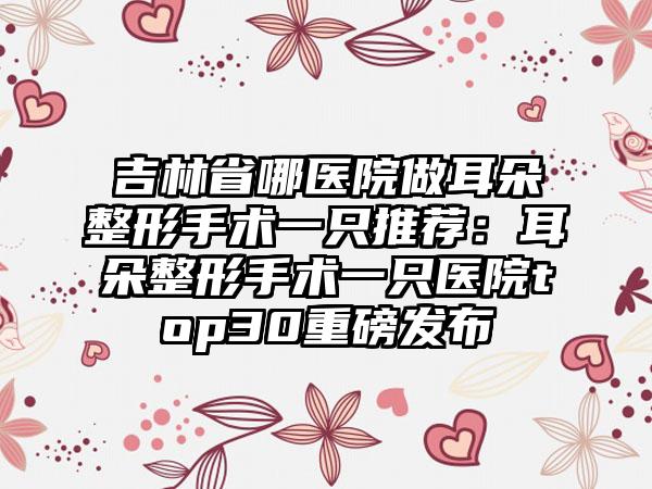 吉林省哪医院做耳朵整形手术一只推荐：耳朵整形手术一只医院top30重磅发布