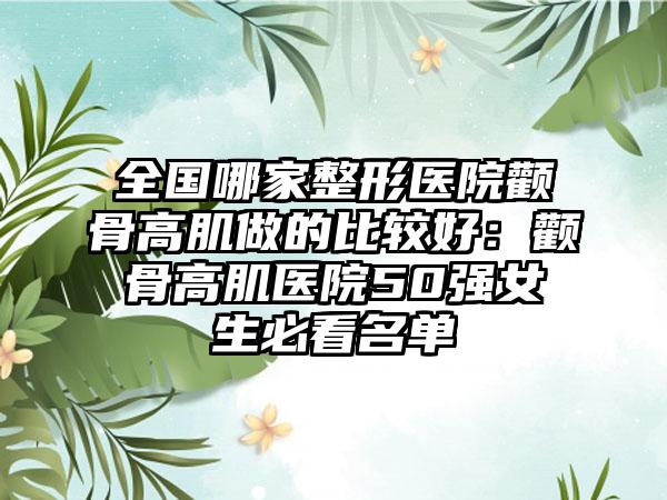 全国哪家整形医院颧骨高肌做的比较好：颧骨高肌医院50强女生必看名单