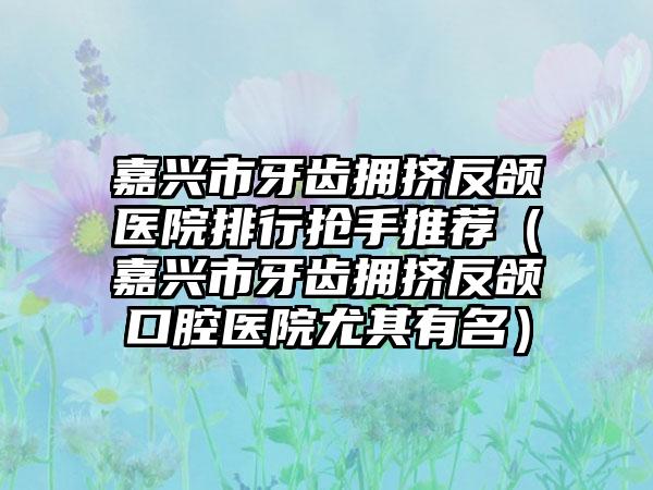 嘉兴市牙齿拥挤反颌医院排行抢手推荐（嘉兴市牙齿拥挤反颌口腔医院尤其有名）