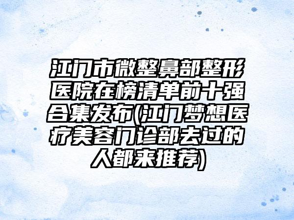 江门市微整鼻部整形医院在榜清单前十强合集发布(江门梦想医疗美容门诊部去过的人都来推荐)