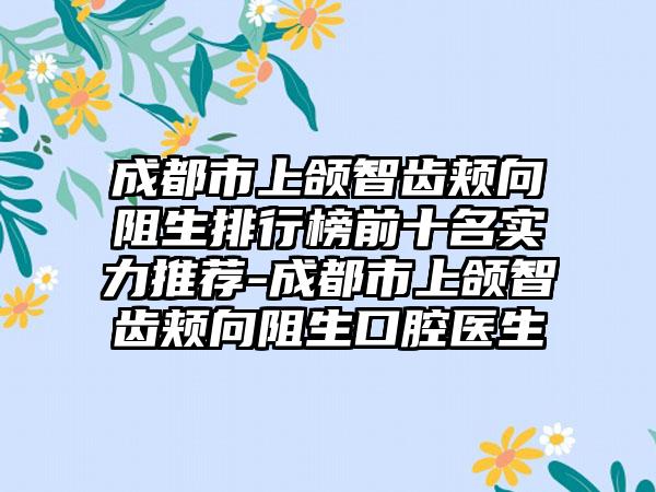 成都市上颌智齿颊向阻生排行榜前十名实力推荐-成都市上颌智齿颊向阻生口腔医生