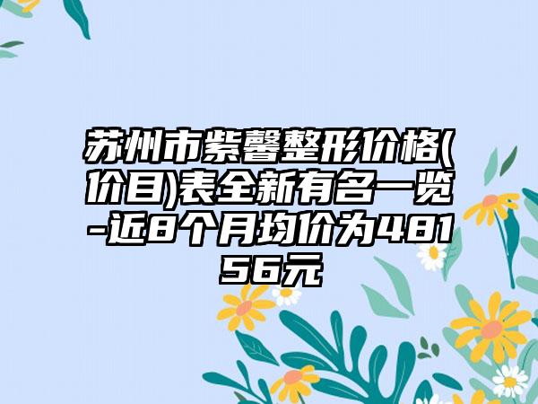 苏州市紫馨整形价格(价目)表全新有名一览-近8个月均价为48156元