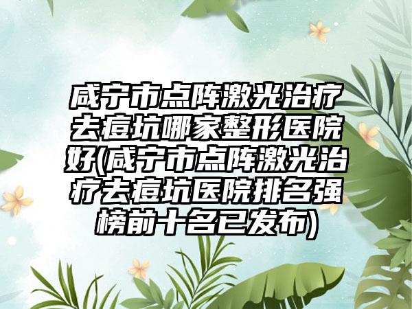 咸宁市点阵激光治疗去痘坑哪家整形医院好(咸宁市点阵激光治疗去痘坑医院排名强榜前十名已发布)