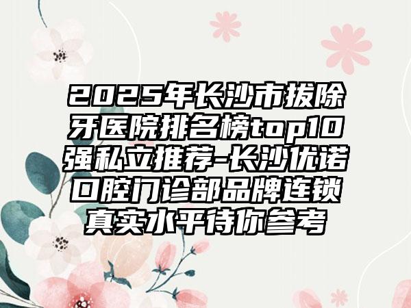 2025年长沙市拔除牙医院排名榜top10强私立推荐-长沙优诺口腔门诊部品牌连锁真实水平待你参考