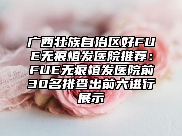 广西壮族自治区好FUE无痕植发医院推荐：FUE无痕植发医院前30名排查出前六进行展示