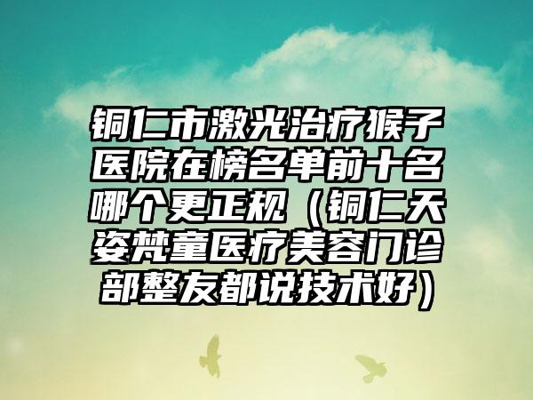 铜仁市激光治疗猴子医院在榜名单前十名哪个更正规（铜仁天姿梵童医疗美容门诊部整友都说技术好）